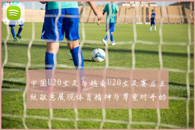 中国U20女足与越南U20女足赛后互致敬意展现体育精神与尊重对手的风范