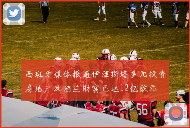 西班牙媒体报道伊涅斯塔多元投资房地产及酒庄财富已达12亿欧元