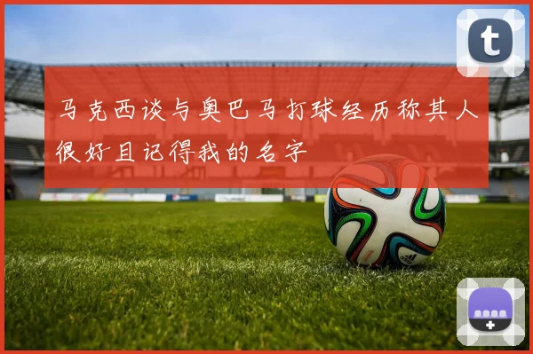 马克西谈与奥巴马打球经历称其人很好且记得我的名字
