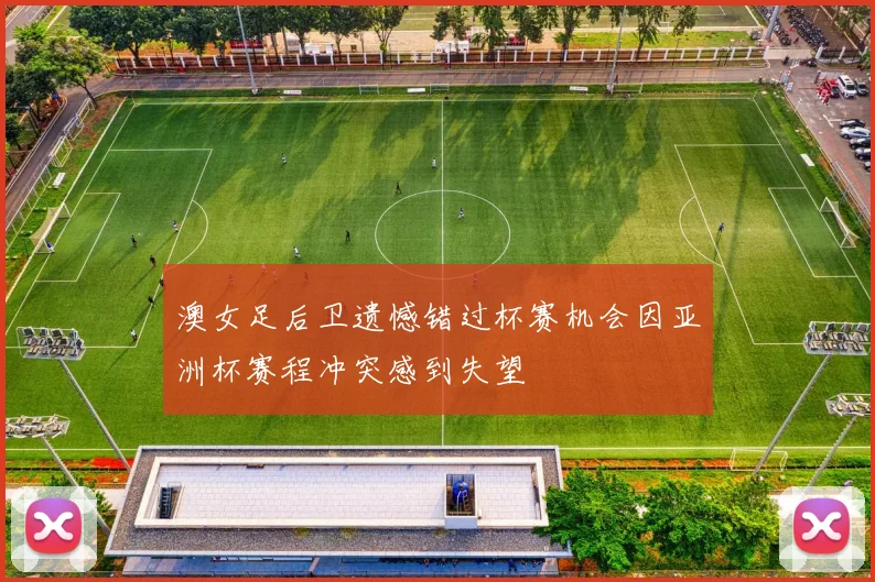 澳女足后卫遗憾错过杯赛机会因亚洲杯赛程冲突感到失望