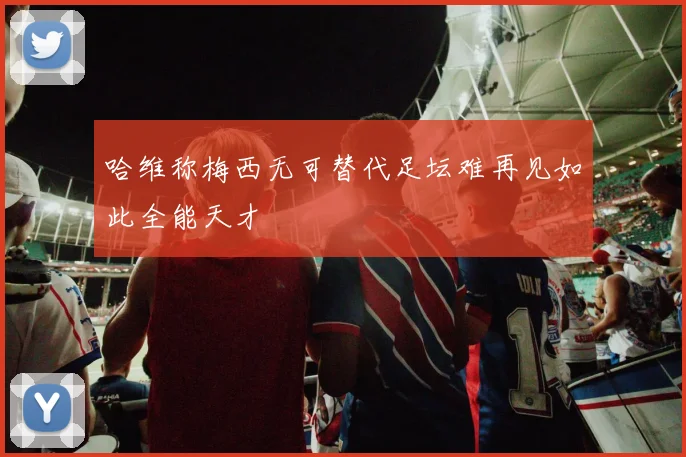 哈维称梅西无可替代足坛难再见如此全能天才