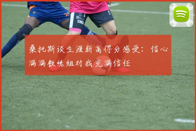 桑托斯谈生涯新高得分感受：信心满满教练组对我充满信任