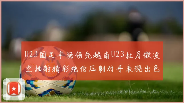 U23国足半场领先越南U23杜月徵凌空抽射精彩绝伦压制对手表现出色