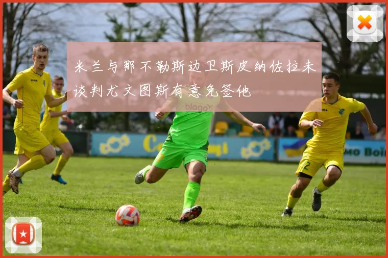 米兰与那不勒斯边卫斯皮纳佐拉未谈判尤文图斯有意免签他