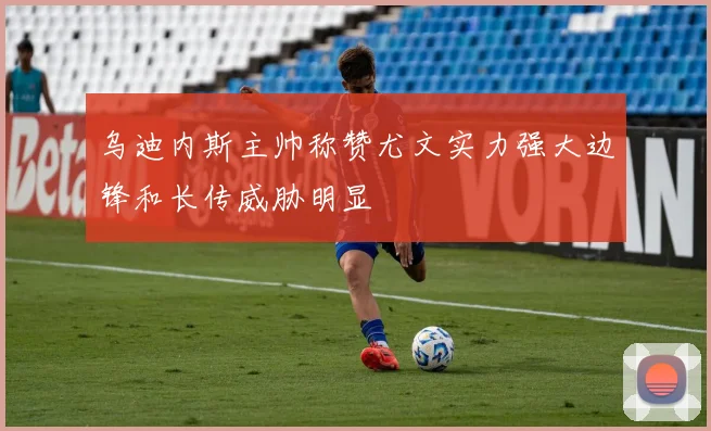 乌迪内斯主帅称赞尤文实力强大边锋和长传威胁明显