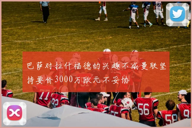 巴萨对拉什福德的兴趣不减曼联坚持要价3000万欧元不妥协