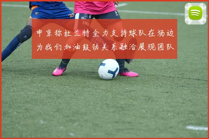 申京称杜兰特全力支持球队在场边为我们加油鼓劲关系融洽展现团队精神