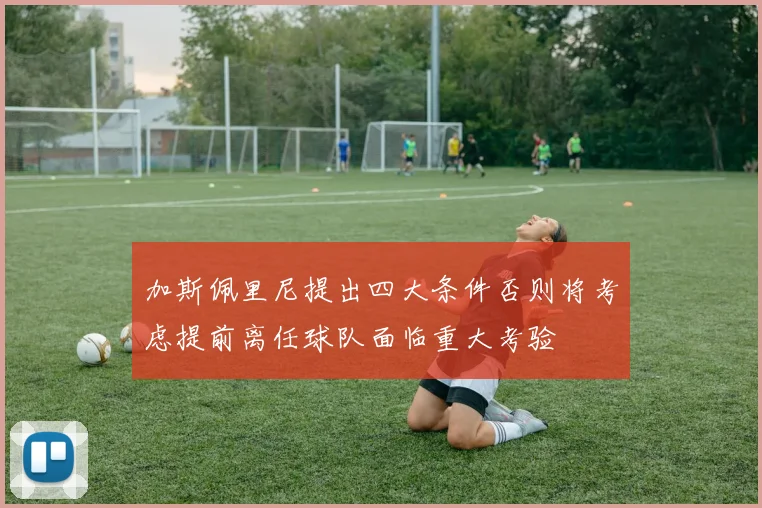 加斯佩里尼提出四大条件否则将考虑提前离任球队面临重大考验
